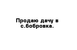 Продаю дачу в с.бобровка.